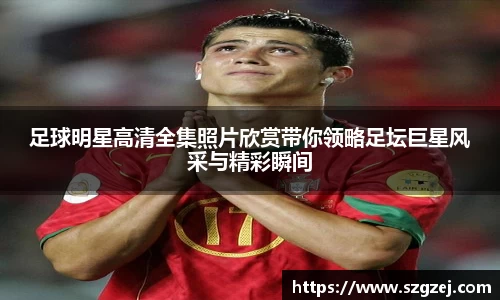 足球明星高清全集照片欣赏带你领略足坛巨星风采与精彩瞬间